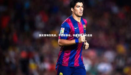 球速直播_国足客场生死战，不输即晋级，韩媒誓言全力出击